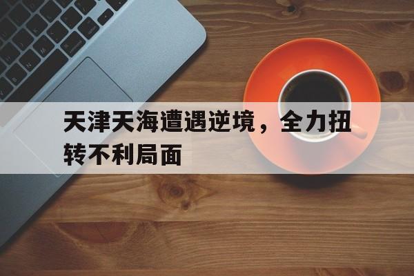 ysbSPORTS-天津天海遭遇逆境，全力扭转不利局面